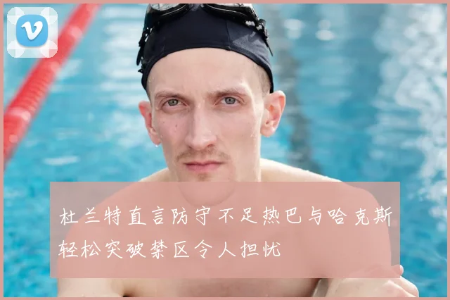 杜兰特直言防守不足热巴与哈克斯轻松突破禁区令人担忧