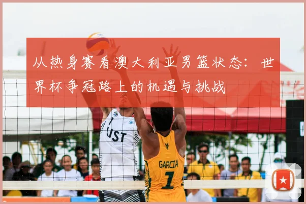 从热身赛看澳大利亚男篮状态:世界杯争冠路上的机遇与挑战