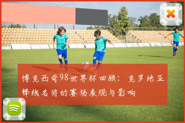 博克西奇98世界杯回顾:克罗地亚锋线名将的赛场表现与影响
