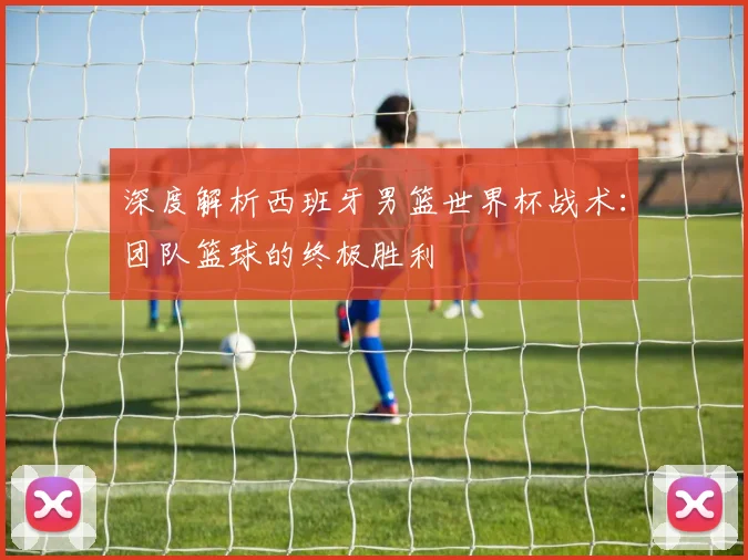 深度解析西班牙男篮世界杯战术:团队篮球的终极胜利