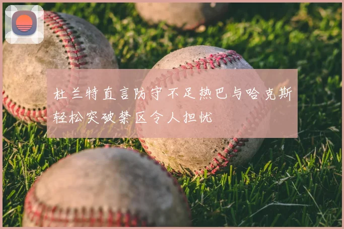 杜兰特直言防守不足热巴与哈克斯轻松突破禁区令人担忧