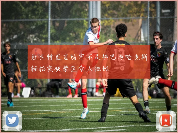 杜兰特直言防守不足热巴与哈克斯轻松突破禁区令人担忧