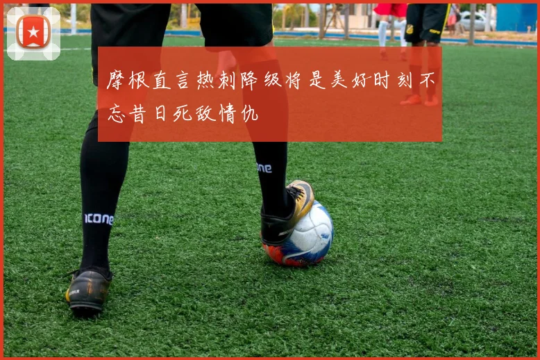 摩根直言热刺降级将是美好时刻不忘昔日死敌情仇