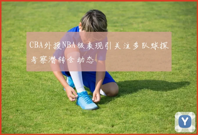 CBA外援NBA级表现引关注多队球探考察潜转会动态