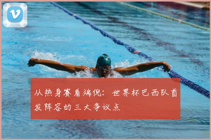 从热身赛看端倪:世界杯巴西队首发阵容的三大争议点