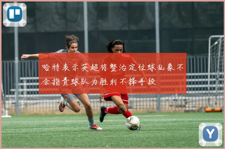 哈特表示英超将整治定位球乱象不会指责球队为胜利不择手段