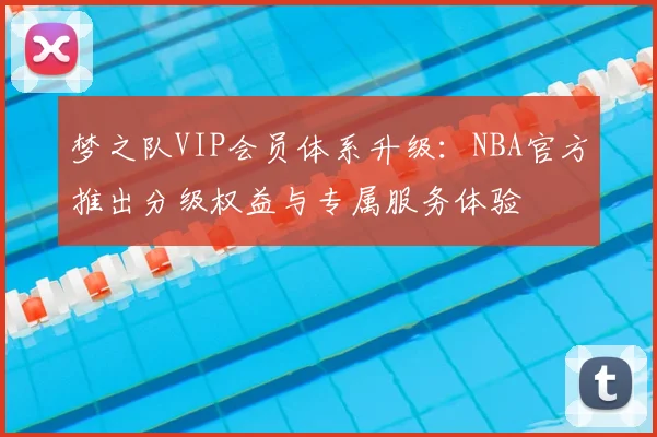 梦之队VIP会员体系升级:NBA官方推出分级权益与专属服务体验