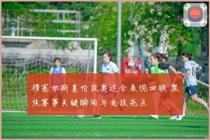 穆塞尔斯基伦敦奥运会表现回顾 聚焦赛事关键瞬间与竞技亮点