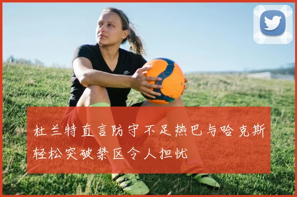 杜兰特直言防守不足热巴与哈克斯轻松突破禁区令人担忧