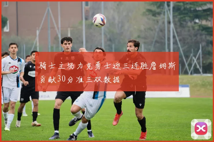 骑士主场力克勇士迎三连胜詹姆斯贡献30分准三双数据