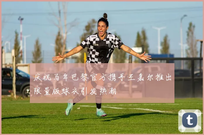 庆祝马年巴黎官方携手王嘉尔推出限量版球衣引发热潮