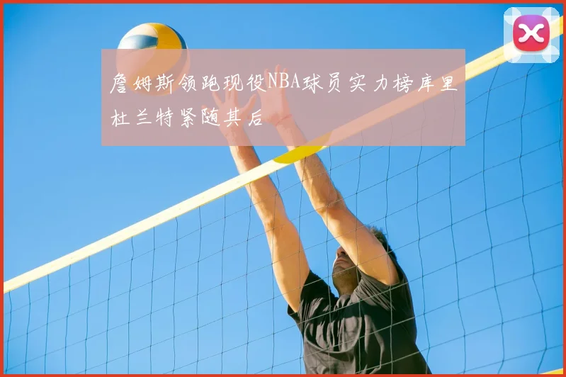 詹姆斯领跑现役NBA球员实力榜库里杜兰特紧随其后