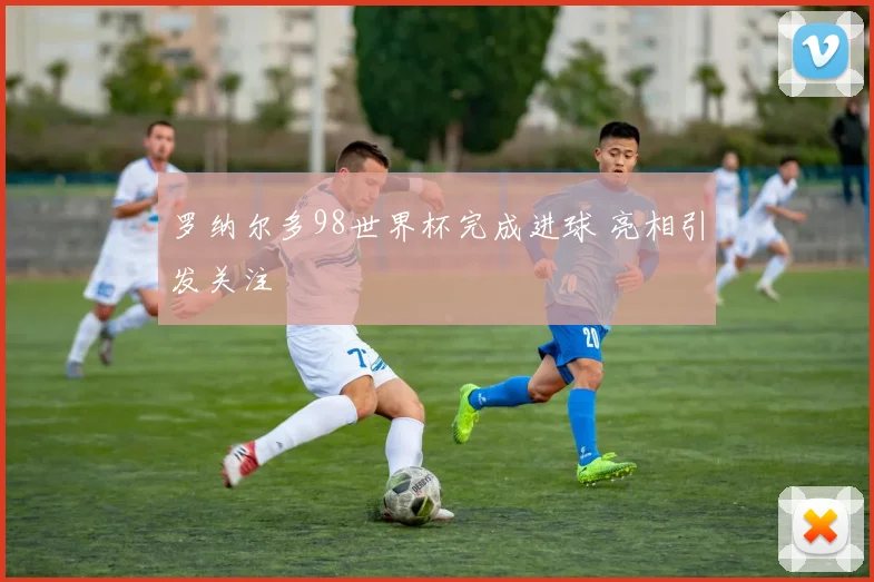罗纳尔多98世界杯完成进球 亮相引发关注