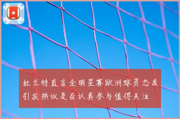 杜兰特直言全明星赛欧洲球员态度引发热议是否认真参与值得关注