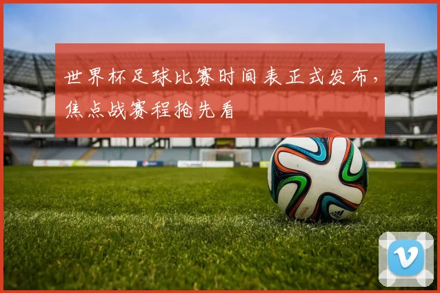 世界杯足球比赛时间表正式发布,焦点战赛程抢先看