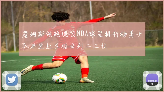 詹姆斯领跑现役NBA球星排行榜勇士队库里杜兰特分列二三位