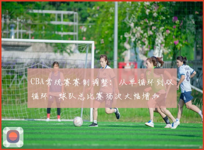 CBA常规赛赛制调整：从单循环到双循环，球队总比赛场次大幅增加