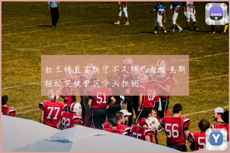 杜兰特直言防守不足热巴与哈克斯轻松突破禁区令人担忧