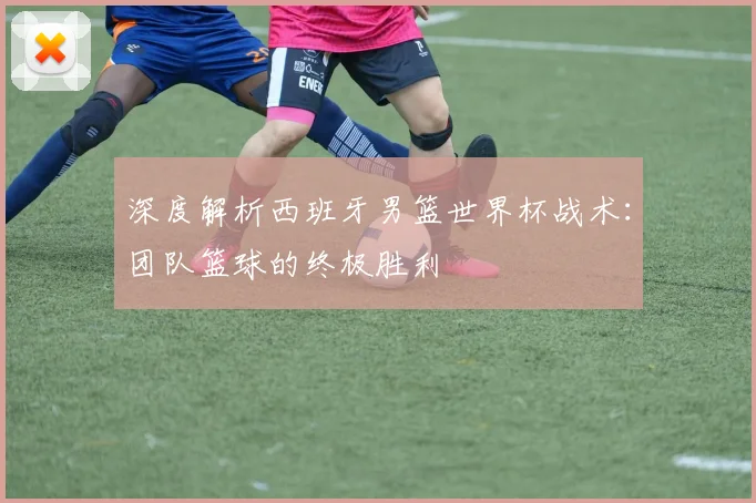 深度解析西班牙男篮世界杯战术:团队篮球的终极胜利