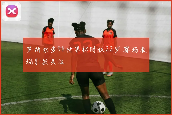 罗纳尔多98世界杯时仅22岁 赛场表现引发关注