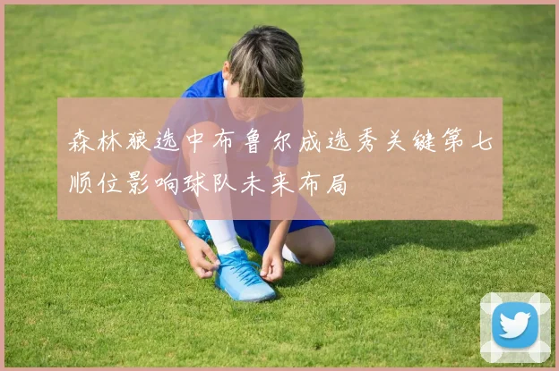 森林狼选中布鲁尔成选秀关键第七顺位影响球队未来布局