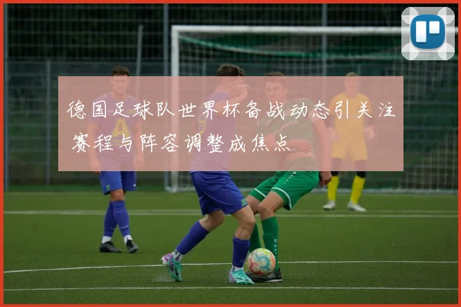 德国足球队世界杯备战动态引关注 赛程与阵容调整成焦点