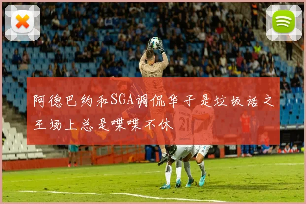 阿德巴约和SGA调侃华子是垃圾话之王场上总是喋喋不休