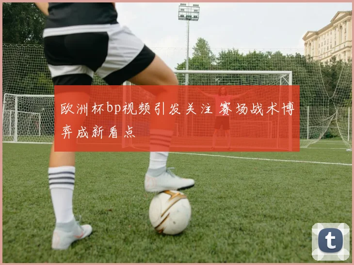 欧洲杯bp视频引发关注 赛场战术博弈成新看点