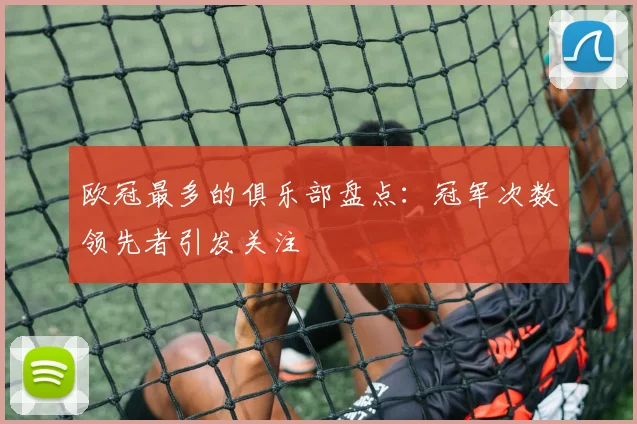 欧冠最多的俱乐部盘点:冠军次数领先者引发关注