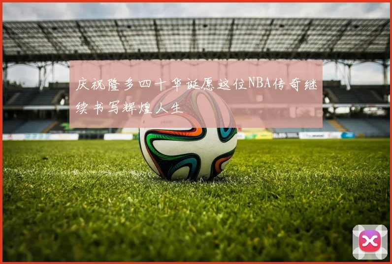 庆祝隆多四十华诞愿这位NBA传奇继续书写辉煌人生