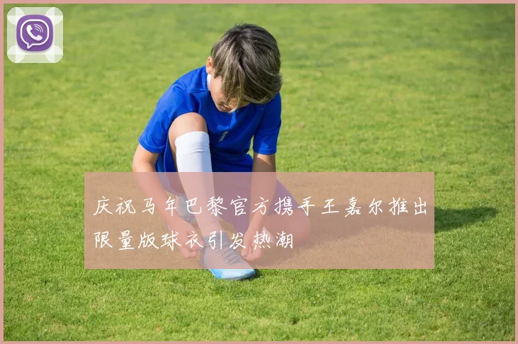 庆祝马年巴黎官方携手王嘉尔推出限量版球衣引发热潮