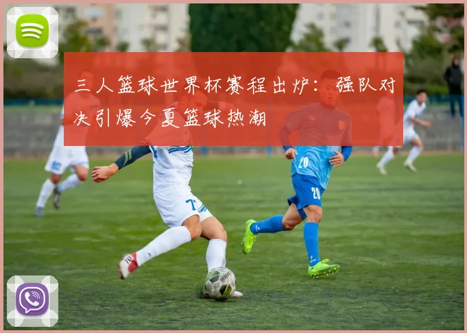 三人篮球世界杯赛程出炉:强队对决引爆今夏篮球热潮