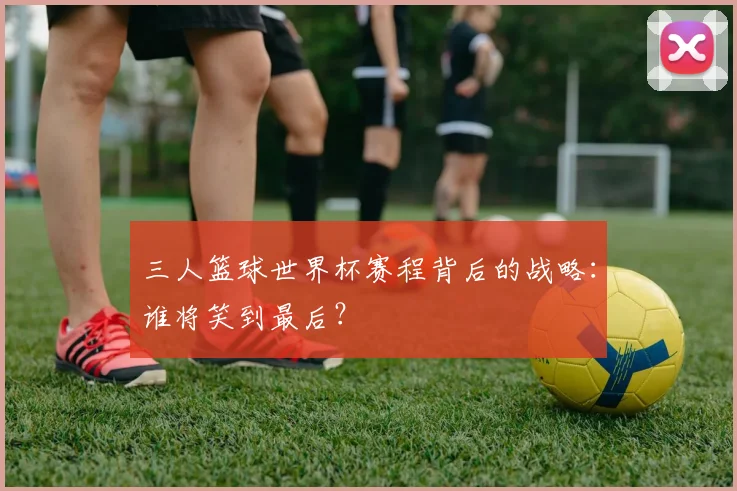 三人篮球世界杯赛程背后的战略:谁将笑到最后?