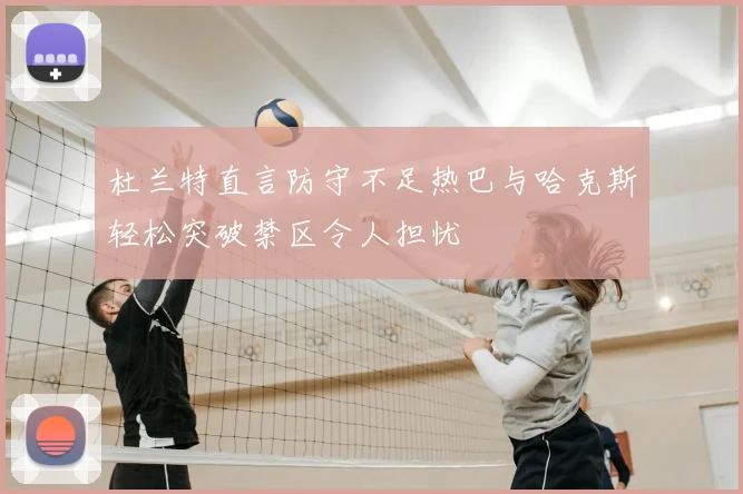 杜兰特直言防守不足热巴与哈克斯轻松突破禁区令人担忧