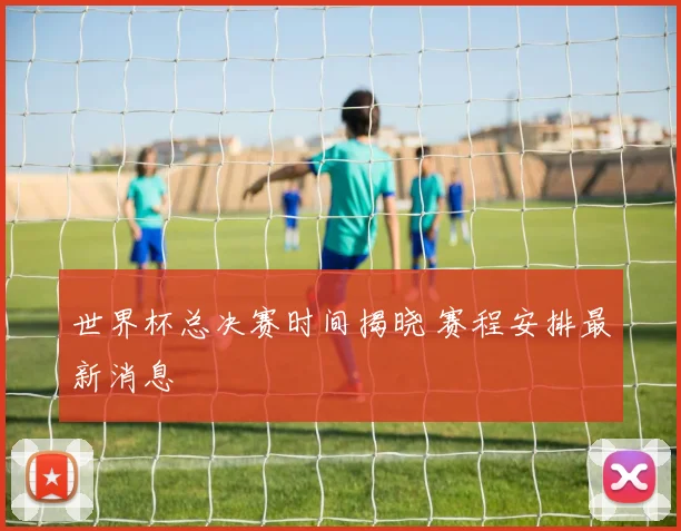 世界杯总决赛时间揭晓 赛程安排最新消息