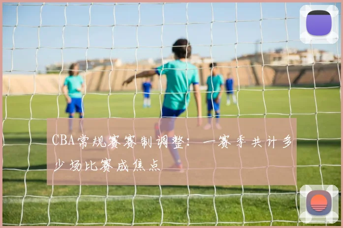 CBA常规赛赛制调整：一赛季共计多少场比赛成焦点