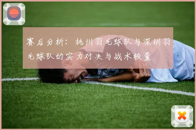 赛后分析：杭州羽毛球队与深圳羽毛球队的实力对决与战术较量