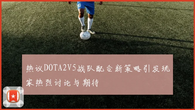 热议DOTA2V5战队配合新策略引发玩家热烈讨论与期待