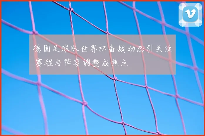 德国足球队世界杯备战动态引关注 赛程与阵容调整成焦点