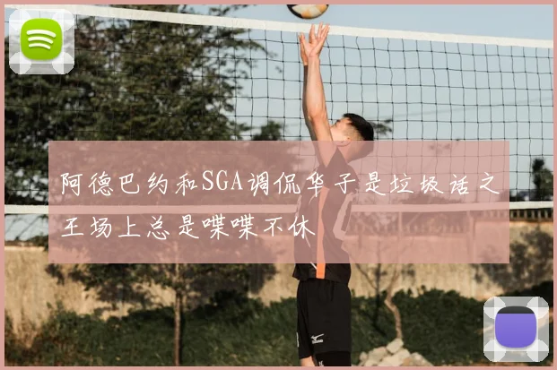阿德巴约和SGA调侃华子是垃圾话之王场上总是喋喋不休