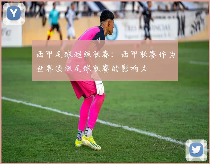 西甲足球超级联赛：西甲联赛作为世界顶级足球联赛的影响力