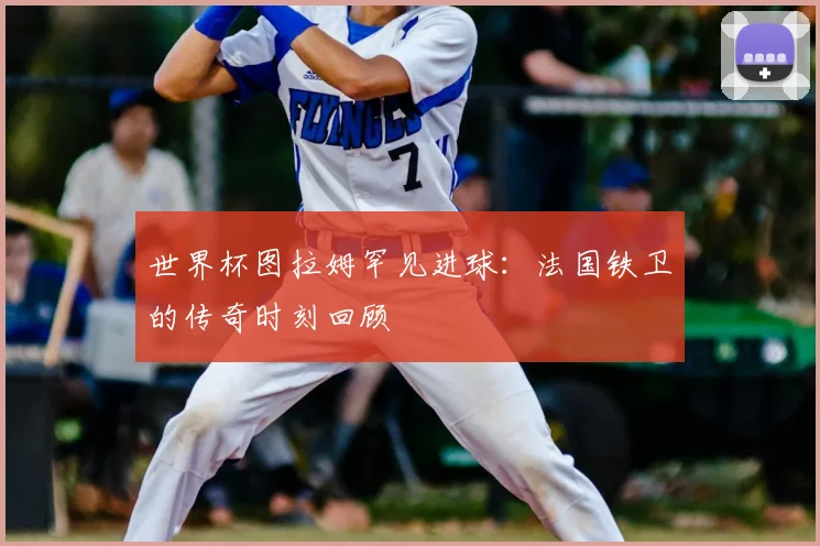 世界杯图拉姆罕见进球:法国铁卫的传奇时刻回顾