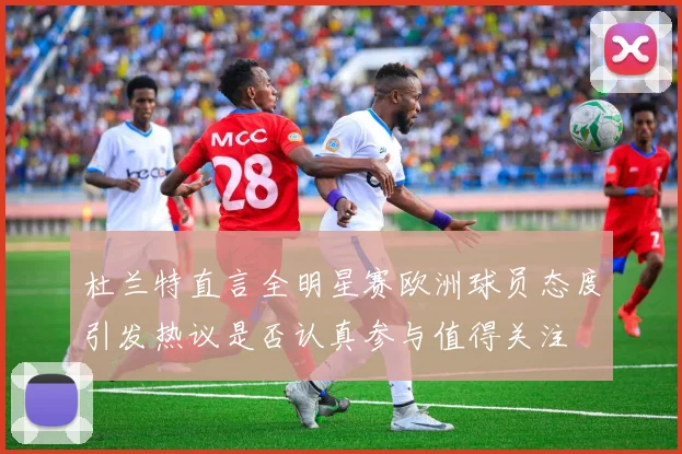 杜兰特直言全明星赛欧洲球员态度引发热议是否认真参与值得关注