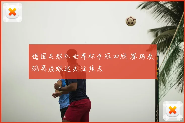 德国足球队世界杯夺冠回顾 赛场表现再成球迷关注焦点