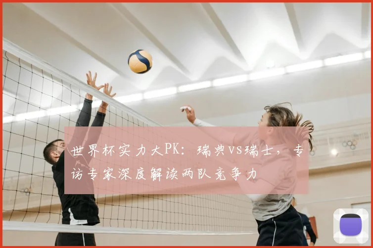 世界杯实力大PK:瑞典vs瑞士,专访专家深度解读两队竞争力