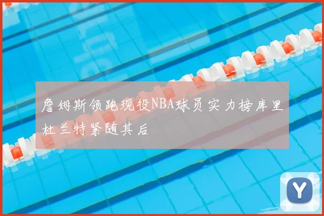 詹姆斯领跑现役NBA球员实力榜库里杜兰特紧随其后