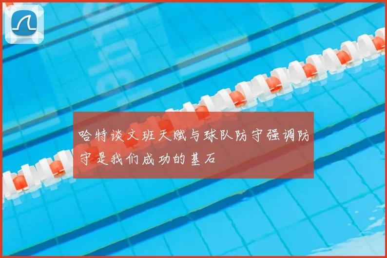 哈特谈文班天赋与球队防守强调防守是我们成功的基石