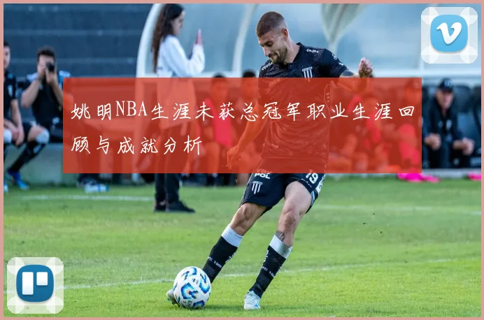 姚明NBA生涯未获总冠军职业生涯回顾与成就分析