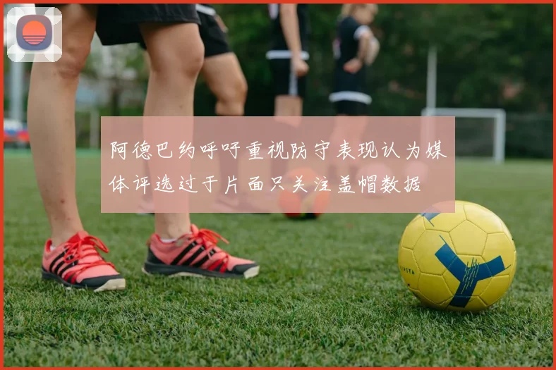 阿德巴约呼吁重视防守表现认为媒体评选过于片面只关注盖帽数据