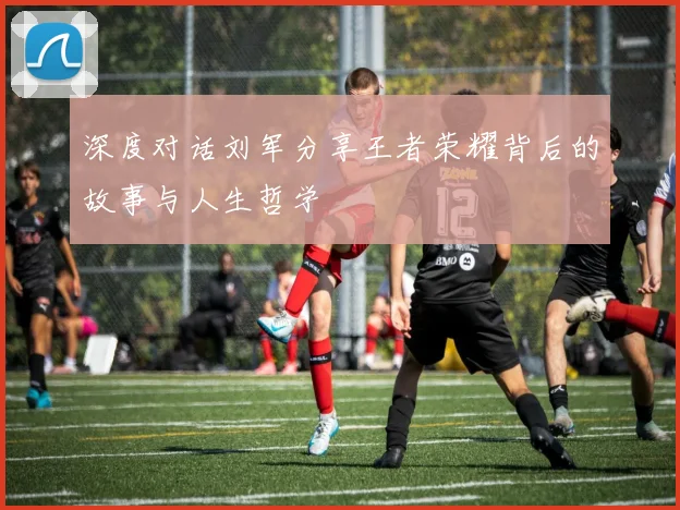 深度对话刘军分享王者荣耀背后的故事与人生哲学